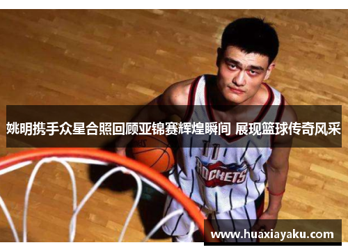 姚明携手众星合照回顾亚锦赛辉煌瞬间 展现篮球传奇风采