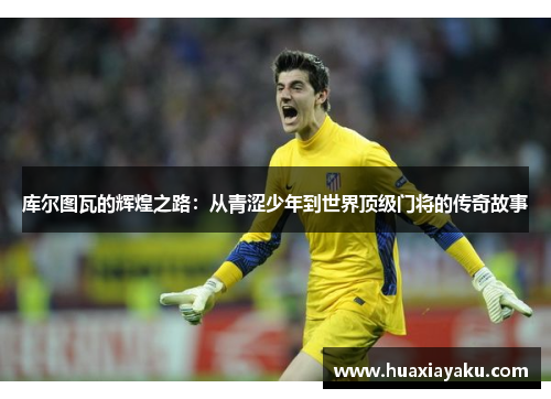 库尔图瓦的辉煌之路：从青涩少年到世界顶级门将的传奇故事